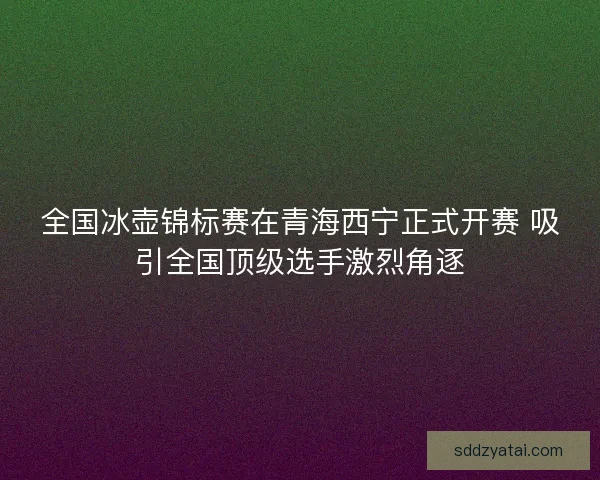 全国冰壶锦标赛在青海西宁正式开赛 吸引全国顶级选手激烈角逐