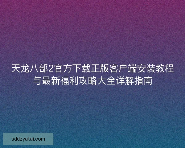 天龙八部2官方下载正版客户端安装教程与最新福利攻略大全详解指南