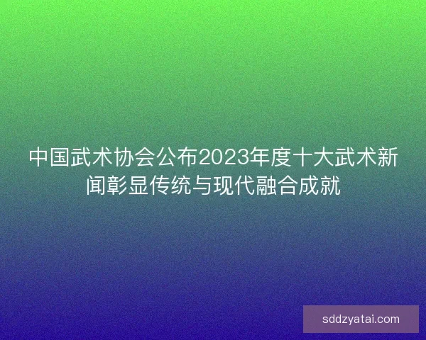 中国武术协会公布2023年度十大武术新闻彰显传统与现代融合成就