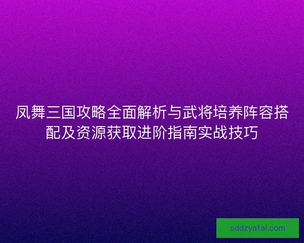 凤舞三国攻略全面解析与武将培养阵容搭配及资源获取进阶指南实战技巧