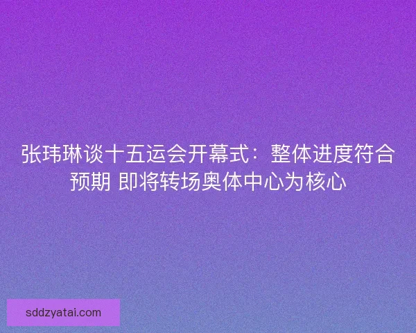 张玮琳谈十五运会开幕式：整体进度符合预期 即将转场奥体中心为核心
