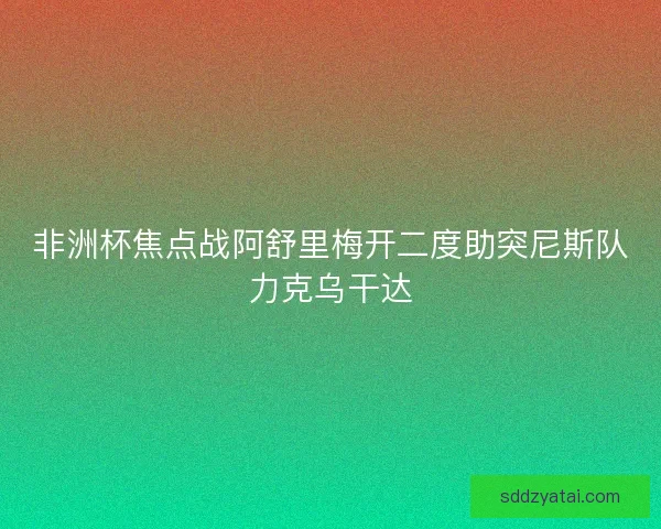 非洲杯焦点战阿舒里梅开二度助突尼斯队力克乌干达