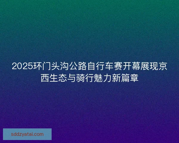 2025环门头沟公路自行车赛开幕展现京西生态与骑行魅力新篇章 2025环门头沟公路自行车赛开幕展现京西生态与骑行魅力新篇章