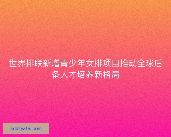 世界排联新增青少年女排项目推动全球后备人才培养新格局 世界排联新增青少年女排项目推动全球后备人才培养新格局
