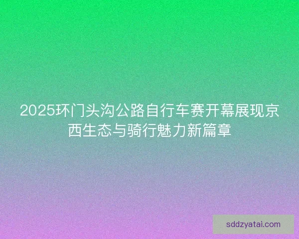 2025环门头沟公路自行车赛开幕展现京西生态与骑行魅力新篇章
