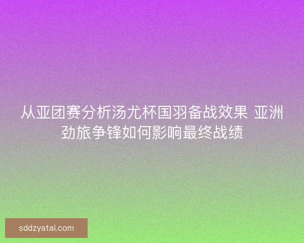从亚团赛分析汤尤杯国羽备战效果 亚洲劲旅争锋如何影响最终战绩