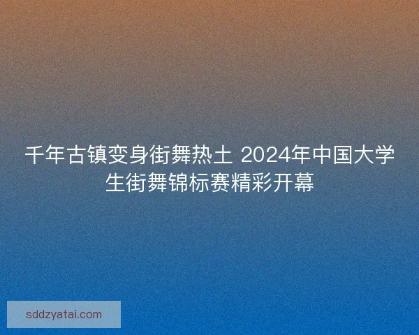 千年古镇变身街舞热土 2024年中国大学生街舞锦标赛精彩开幕 千年古镇变身街舞热土 2024年中国大学生街舞锦标赛精彩开幕