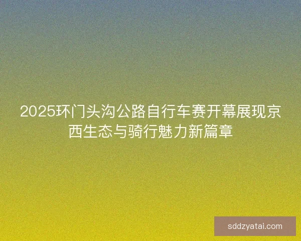 2025环门头沟公路自行车赛开幕展现京西生态与骑行魅力新篇章
