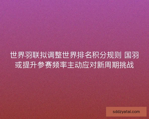 世界羽联拟调整世界排名积分规则 国羽或提升参赛频率主动应对新周期挑战