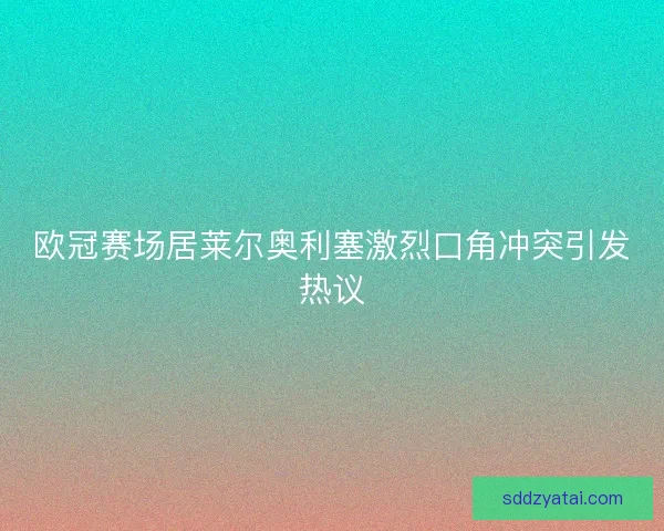 欧冠赛场居莱尔奥利塞激烈口角冲突引发热议