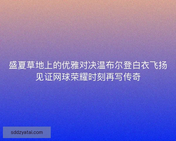 盛夏草地上的优雅对决温布尔登白衣飞扬见证网球荣耀时刻再写传奇