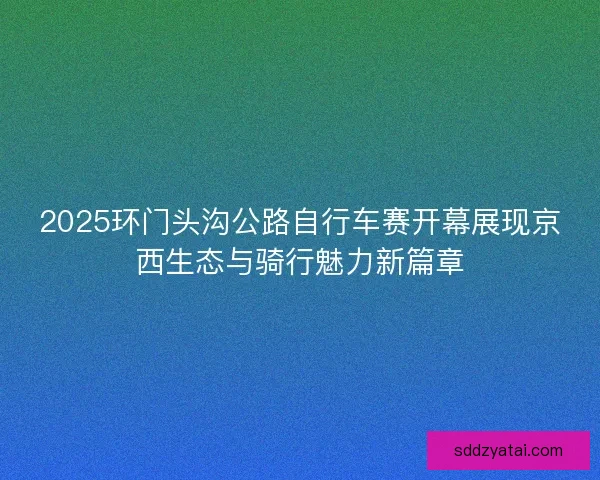 2025环门头沟公路自行车赛开幕展现京西生态与骑行魅力新篇章