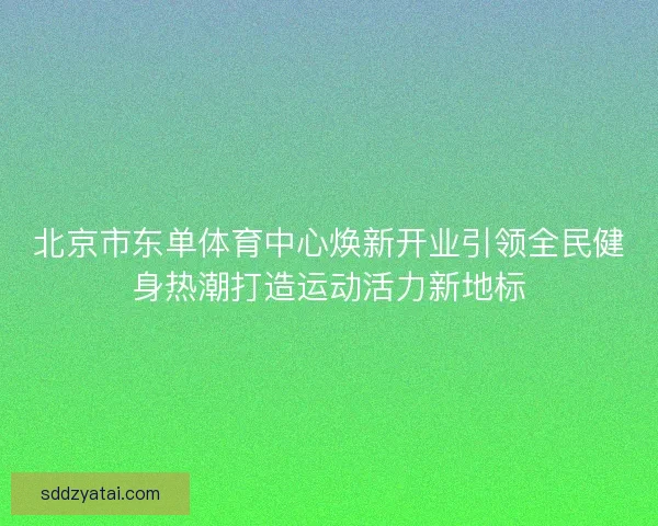 北京市东单体育中心焕新开业引领全民健身热潮打造运动活力新地标
