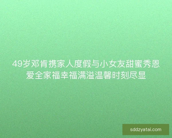 49岁邓肯携家人度假与小女友甜蜜秀恩爱全家福幸福满溢温馨时刻尽显