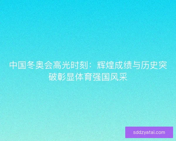 中国冬奥会高光时刻：辉煌成绩与历史突破彰显体育强国风采