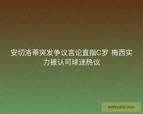 安切洛蒂突发争议言论直指C罗 梅西实力被认可球迷热议