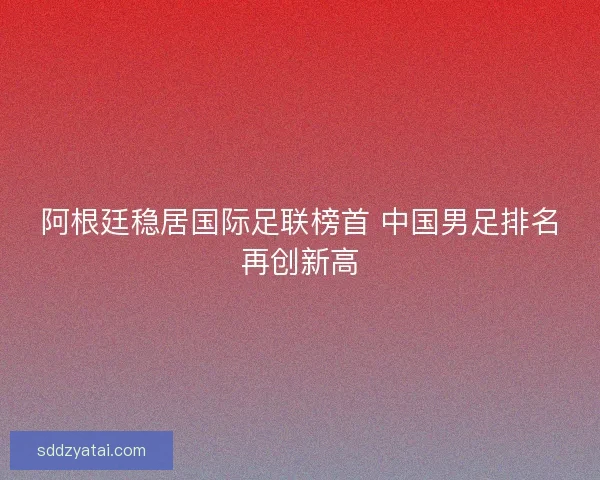 阿根廷稳居国际足联榜首 中国男足排名再创新高 阿根廷稳居国际足联榜首 中国男足排名再创新高