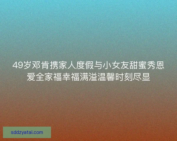 49岁邓肯携家人度假与小女友甜蜜秀恩爱全家福幸福满溢温馨时刻尽显 49岁邓肯携家人度假与小女友甜蜜秀恩爱全家福幸福满溢温馨时刻尽显