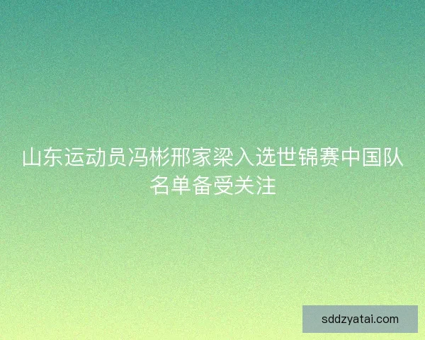 山东运动员冯彬邢家梁入选世锦赛中国队名单备受关注 山东运动员冯彬邢家梁入选世锦赛中国队名单备受关注